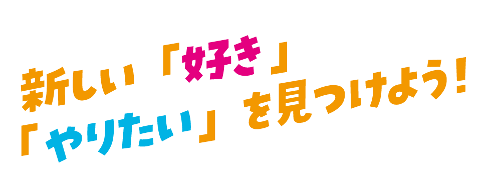 新しい「好き」「やりたい」を見つけよう!